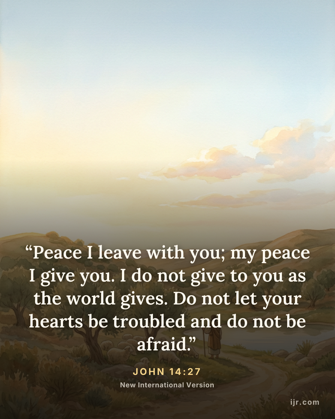 “Peace I leave with you; my peace I give you. I do not give to you as the world gives. Do not let your hearts be troubled and do not be afraid.” — John 14:27, New International Version

Holy Bible, New International Version®, NIV® Copyright © 1973, 1978, 1984, 2011 by Biblica, Inc.® Used by permission. All rights reserved worldwide.