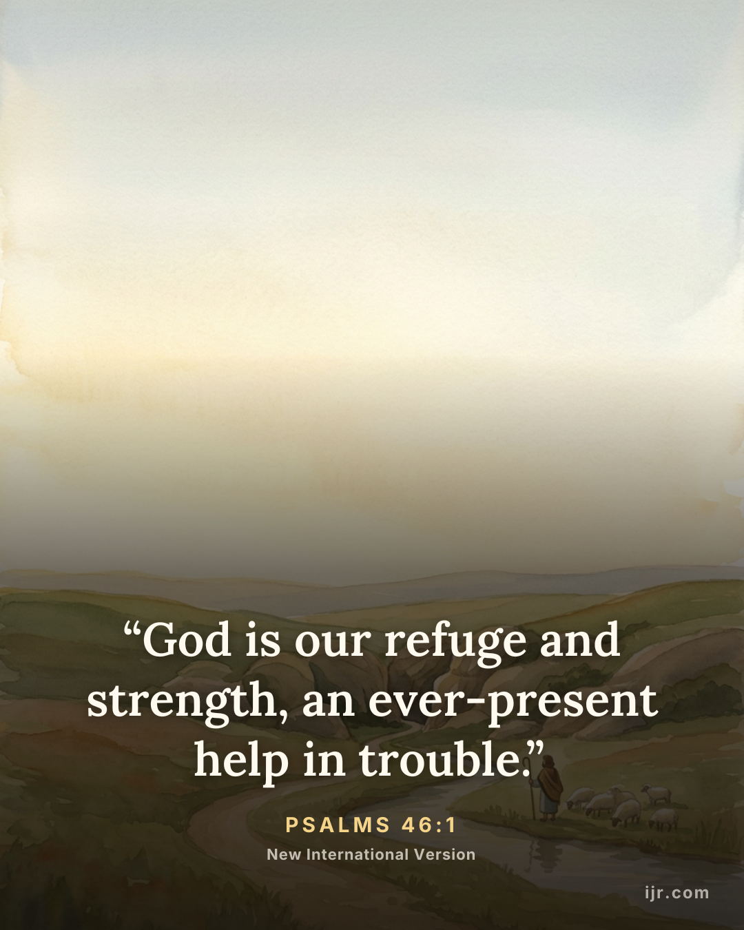 “God is our refuge and strength, an ever-present help in trouble.” — Psalms 46:1, New International Version

Holy Bible, New International Version®, NIV® Copyright © 1973, 1978, 1984, 2011 by Biblica, Inc.® Used by permission. All rights reserved worldwide.