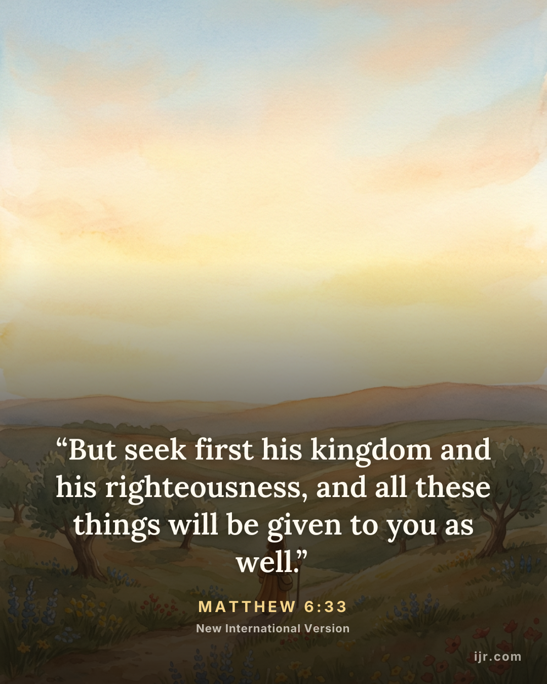 “But seek first his kingdom and his righteousness, and all these things will be given to you as well.” — Matthew 6:33, New International Version

Holy Bible, New International Version®, NIV® Copyright © 1973, 1978, 1984, 2011 by Biblica, Inc.® Used by permission. All rights reserved worldwide.