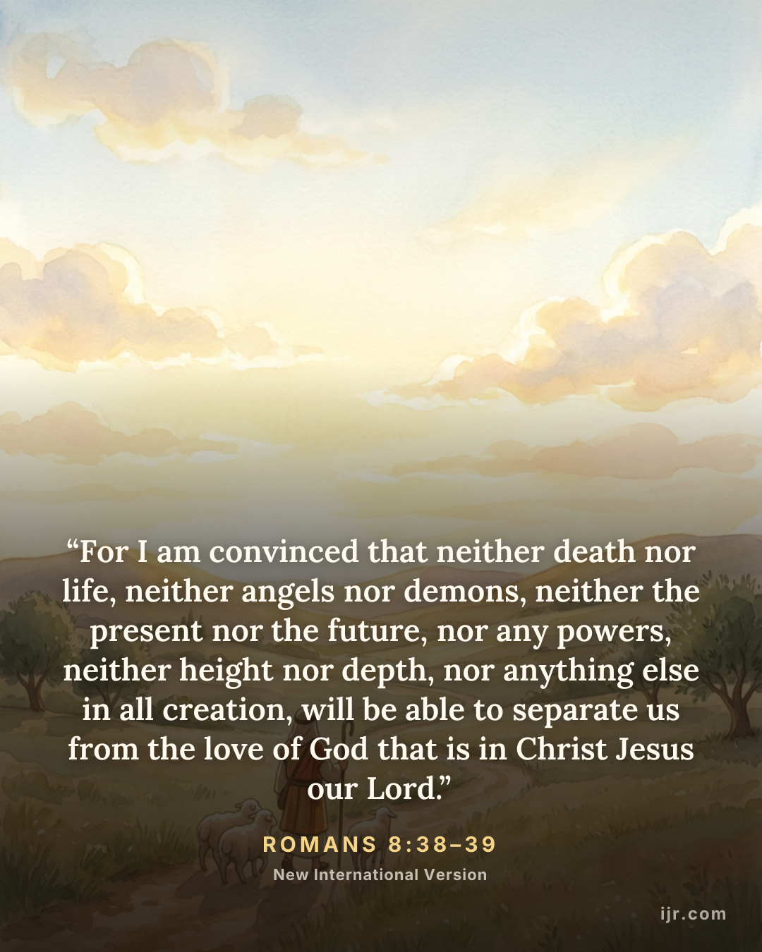 “For I am convinced that neither death nor life, neither angels nor demons, neither the present nor the future, nor any powers, neither height nor depth, nor anything else in all creation, will be able to separate us from the love of God that is in Christ Jesus our Lord.” — Romans 8:38–39, New International Version

Holy Bible, New International Version®, NIV® Copyright © 1973, 1978, 1984, 2011 by Biblica, Inc.® Used by permission. All rights reserved worldwide.