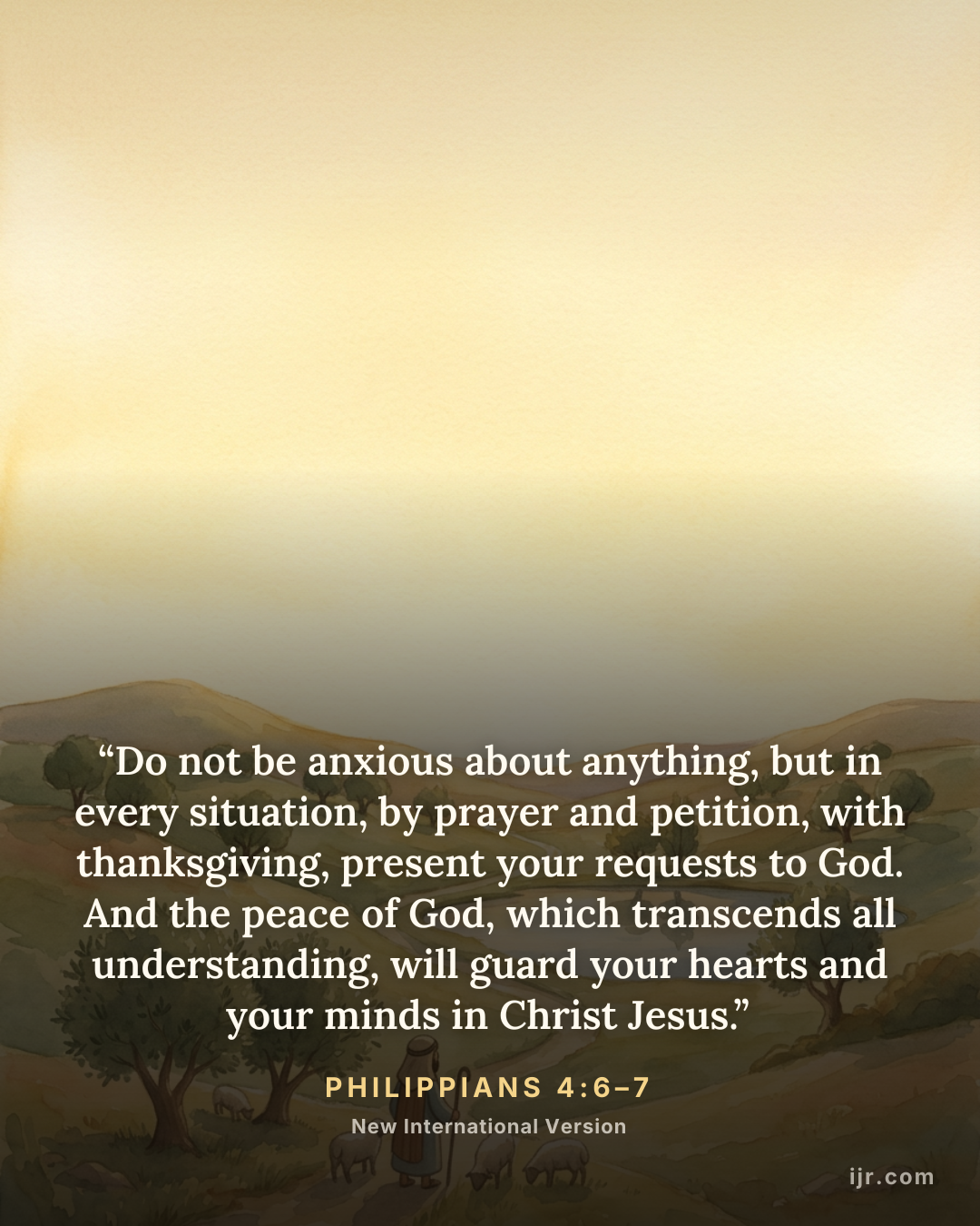“Do not be anxious about anything, but in every situation, by prayer and petition, with thanksgiving, present your requests to God. And the peace of God, which transcends all understanding, will guard your hearts and your minds in Christ Jesus.” — Philippians 4:6–7, New International Version

Holy Bible, New International Version®, NIV® Copyright © 1973, 1978, 1984, 2011 by Biblica, Inc.® Used by permission. All rights reserved worldwide.