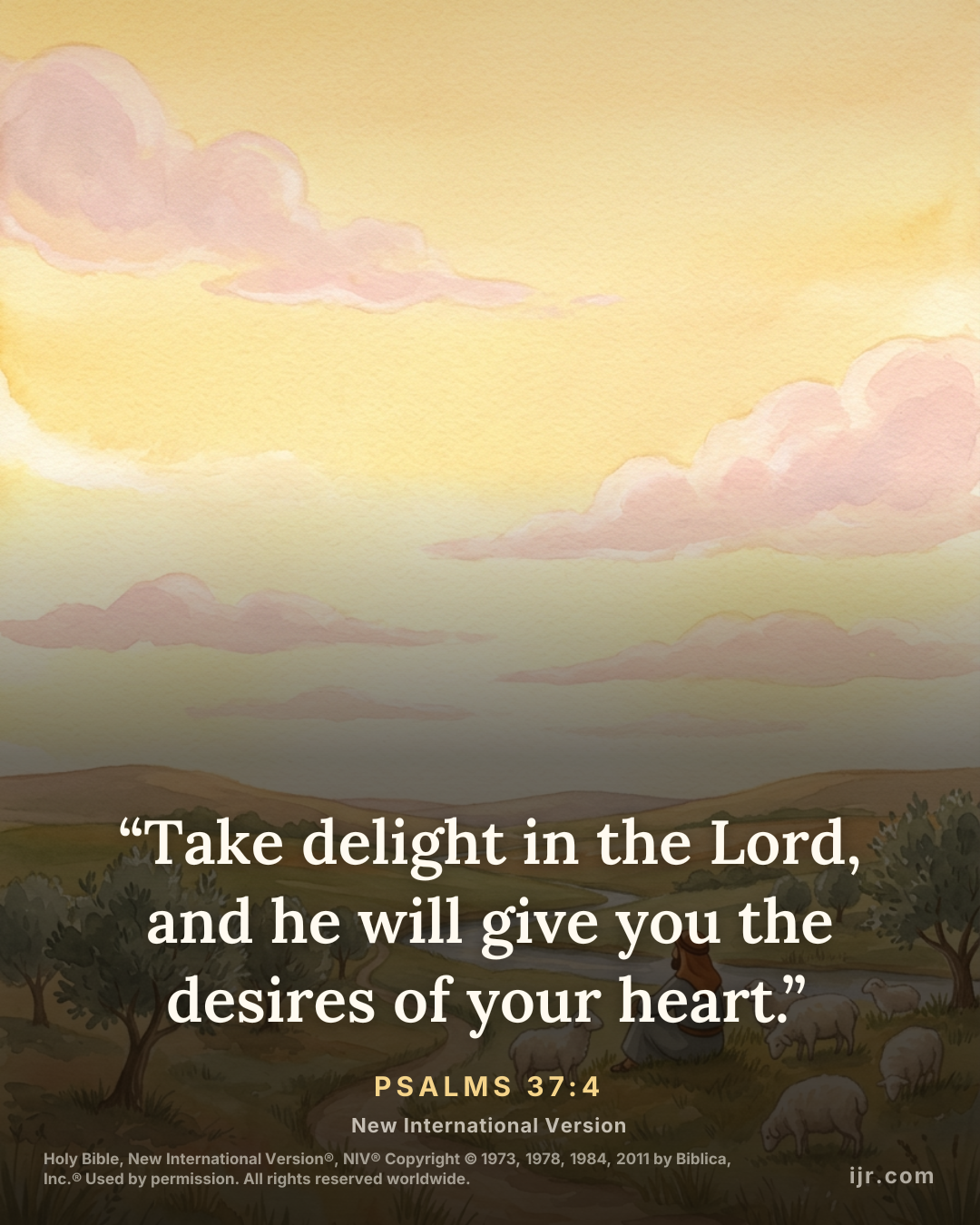 “Take delight in the Lord, and he will give you the desires of your heart.” — Psalms 37:4, New International Version

Holy Bible, New International Version®, NIV® Copyright © 1973, 1978, 1984, 2011 by