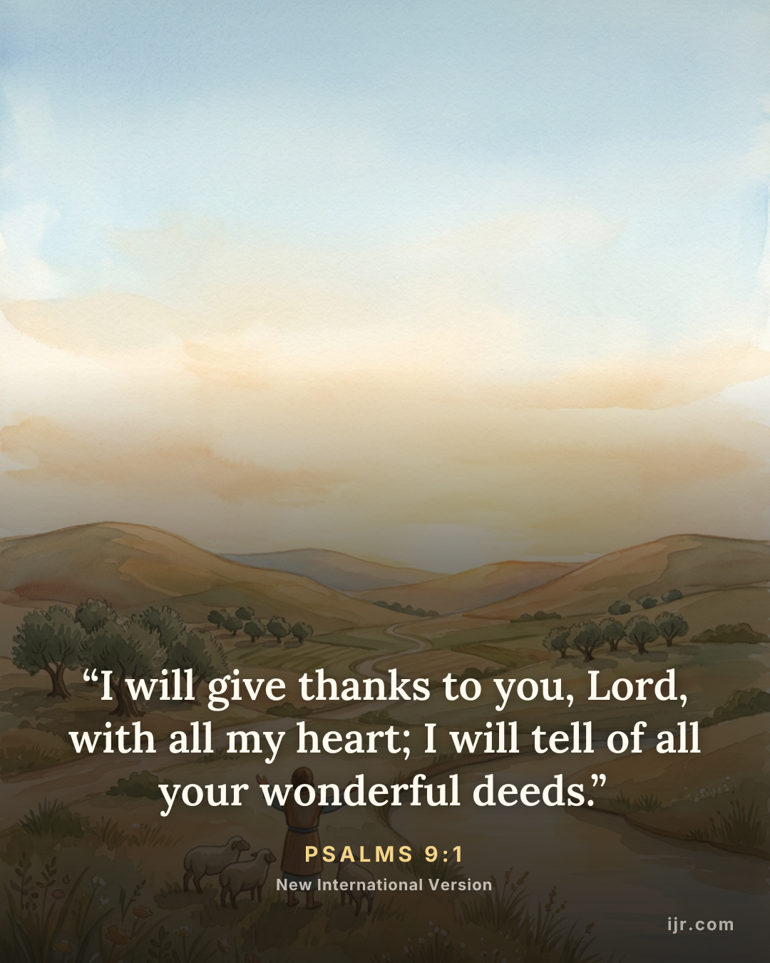 “I will give thanks to you, Lord, with all my heart; I will tell of all your wonderful deeds.” — Psalms 9:1, New International Version

Holy Bible, New International Version®, NIV® Copyright © 1973, 1978, 1984, 2011 by Biblica, Inc.® Used by permission. All rights reserved worldwide.