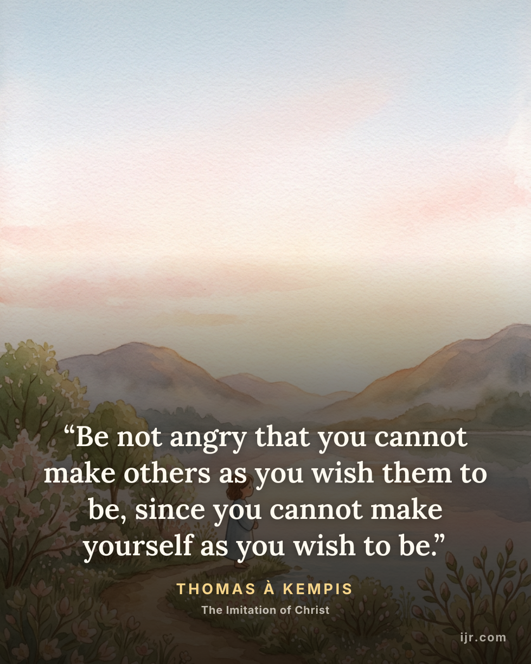 “Be not angry that you cannot make others as you wish them to be, since you cannot make yourself as you wish to be.” — Thomas à Kempis, The Imitation of Christ