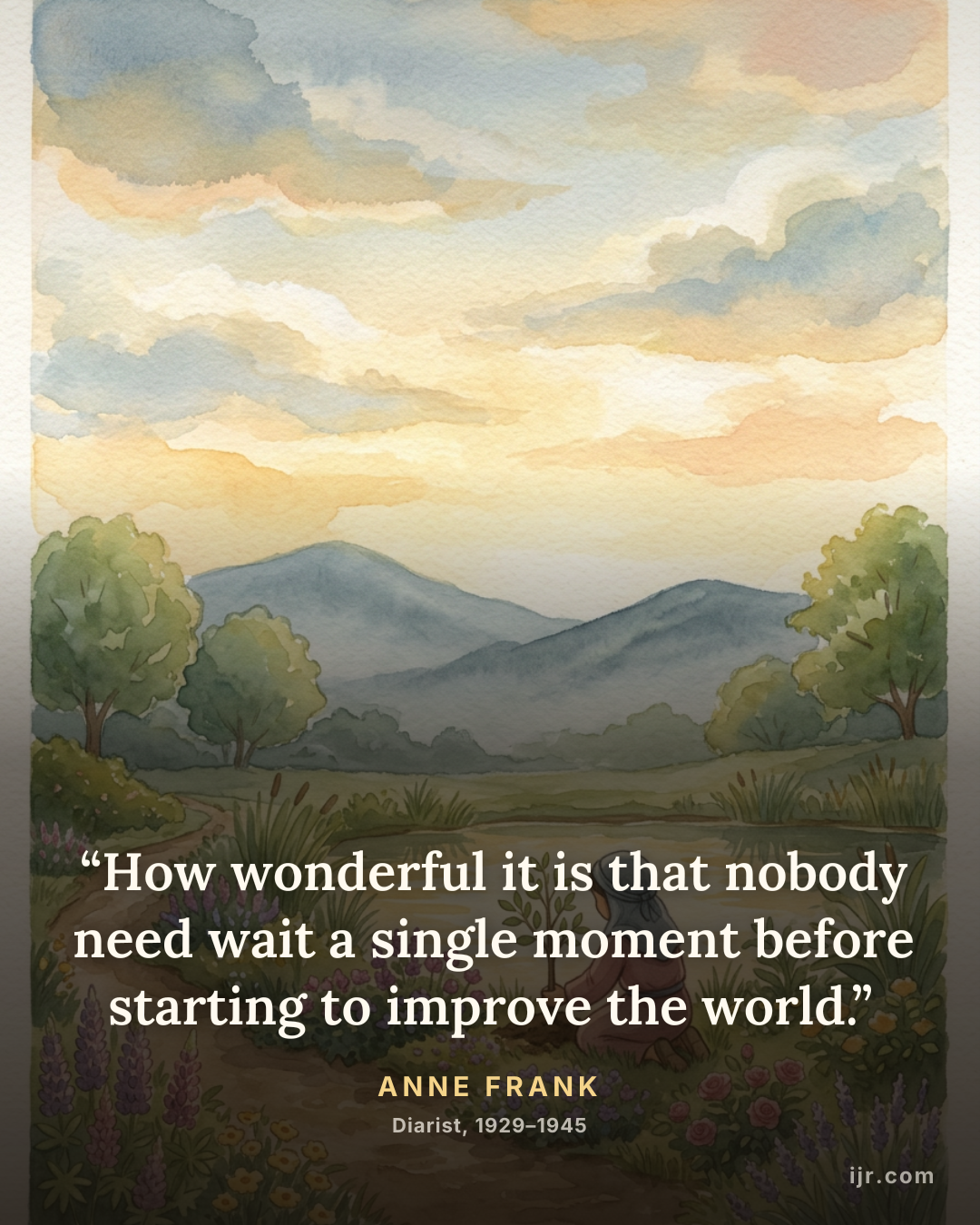 “How wonderful it is that nobody need wait a single moment before starting to improve the world.” — Anne Frank, Diarist, 1929–1945