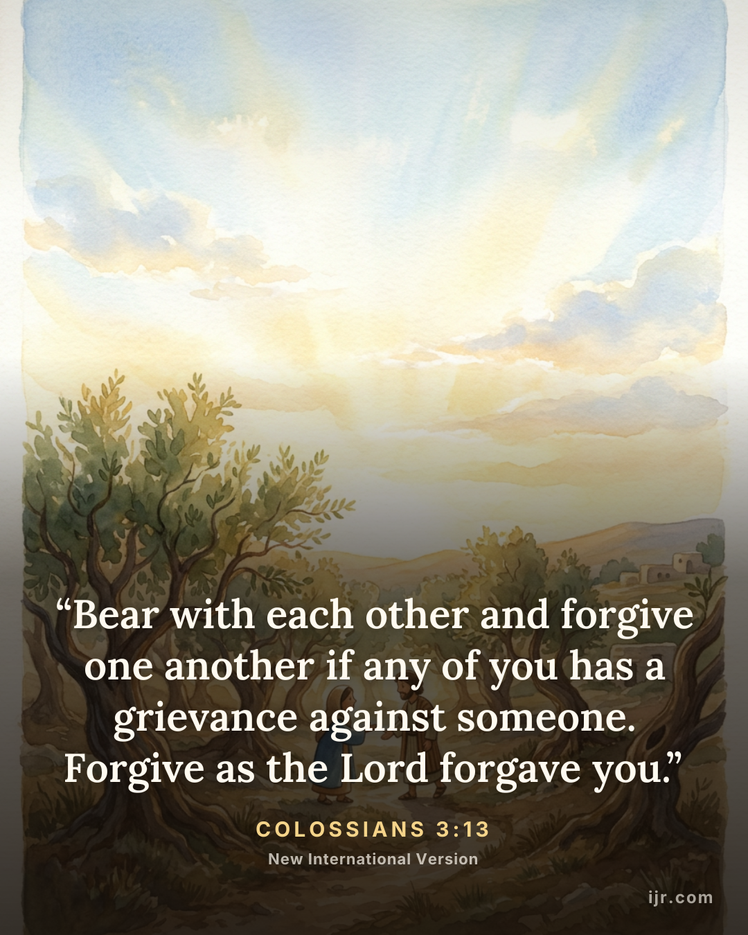 “Bear with each other and forgive one another if any of you has a grievance against someone. Forgive as the Lord forgave you.” — Colossians 3:13, New International Version

Holy Bible, New International Version®, NIV® Copyright © 1973, 1978, 1984, 2011 by Biblica, Inc.® Used by permission. All rights reserved worldwide.