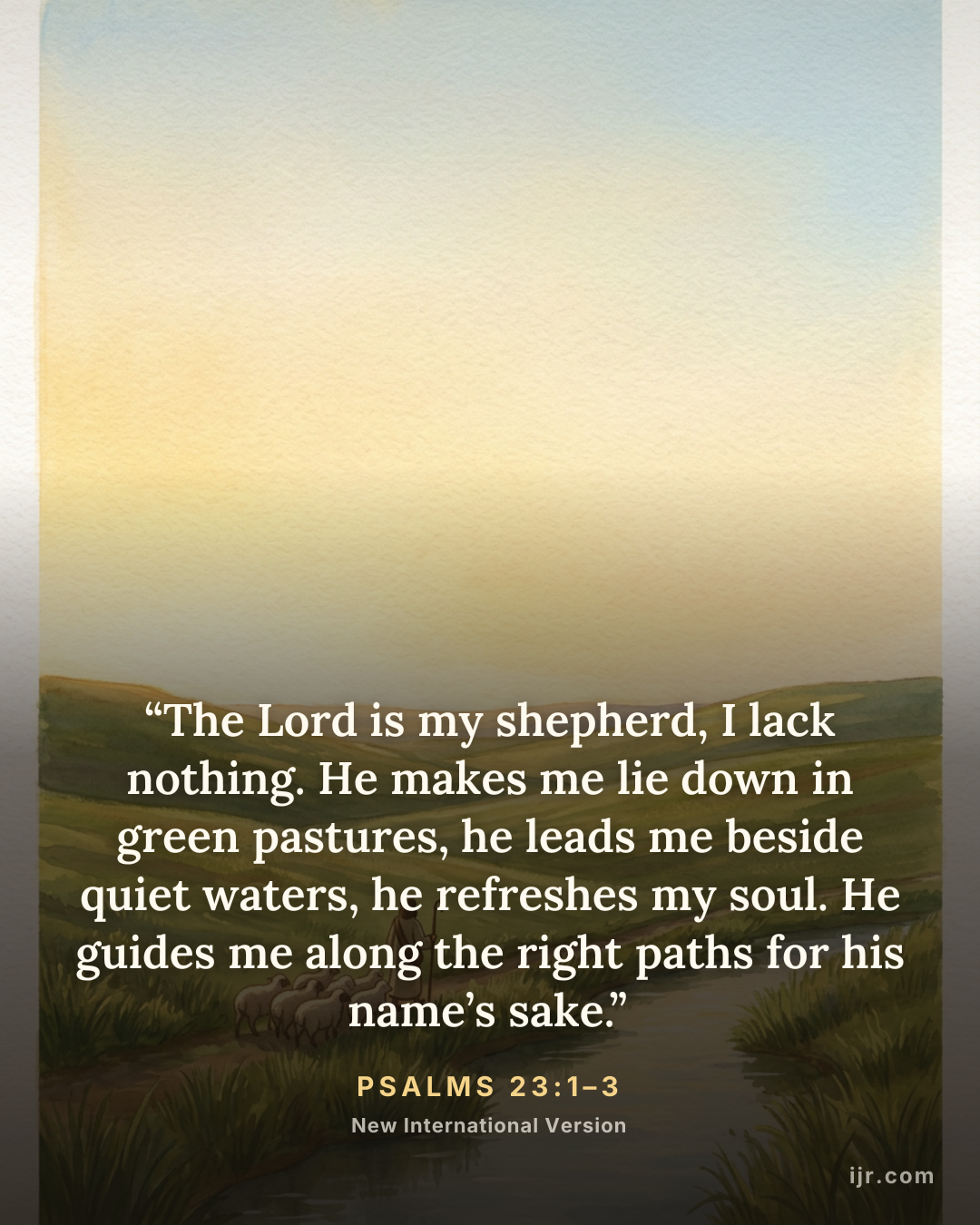 “The Lord is my shepherd, I lack nothing. He makes me lie down in green pastures, he leads me beside quiet waters, he refreshes my soul. He guides me along the right paths for his name’s sake.” — Psalms 23:1–3, New International Version

Holy Bible, New International Version®, NIV® Copyright © 1973, 1978, 1984, 2011 by Biblica, Inc.® Used by permission. All rights reserved worldwide.