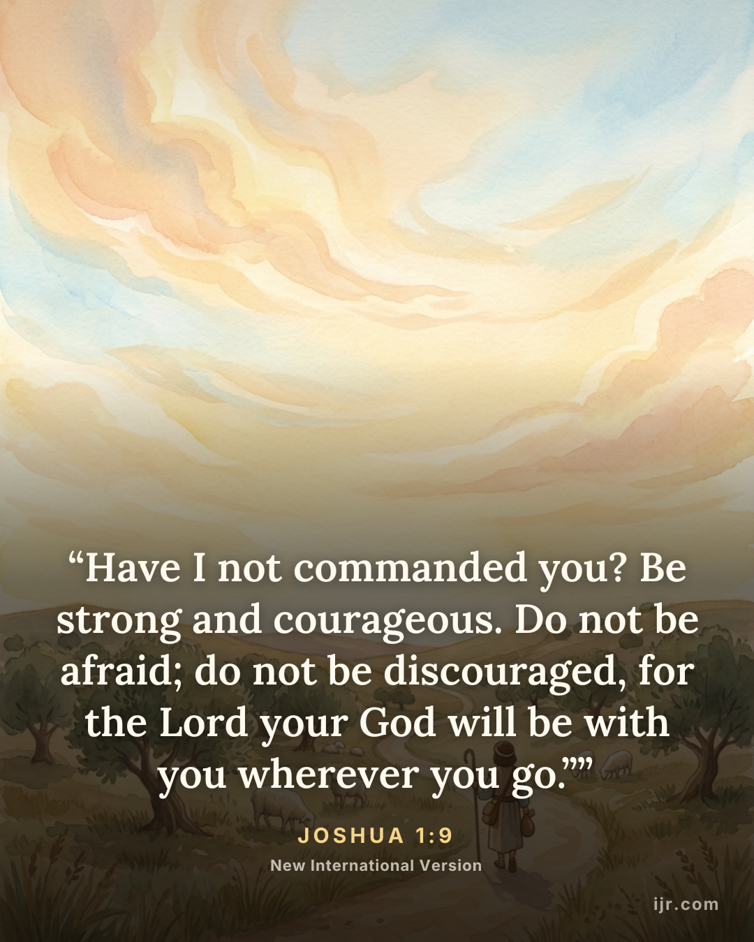“Have I not commanded you? Be strong and courageous. Do not be afraid; do not be discouraged, for the Lord your God will be with you wherever you go.”” — Joshua 1:9, New International Version

Holy Bible, New International Version®, NIV® Copyright © 1973, 1978, 1984, 2011 by Biblica, Inc.® Used by permission. All rights reserved worldwide.