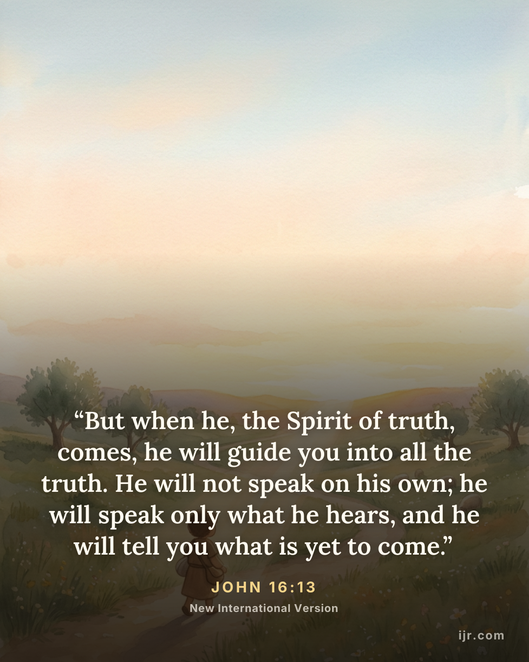 “But when he, the Spirit of truth, comes, he will guide you into all the truth. He will not speak on his own; he will speak only what he hears, and he will tell you what is yet to come.” — John 16:13, New International Version

Holy Bible, New International Version®, NIV® Copyright © 1973, 1978, 1984, 2011 by Biblica, Inc.® Used by permission. All rights reserved worldwide.