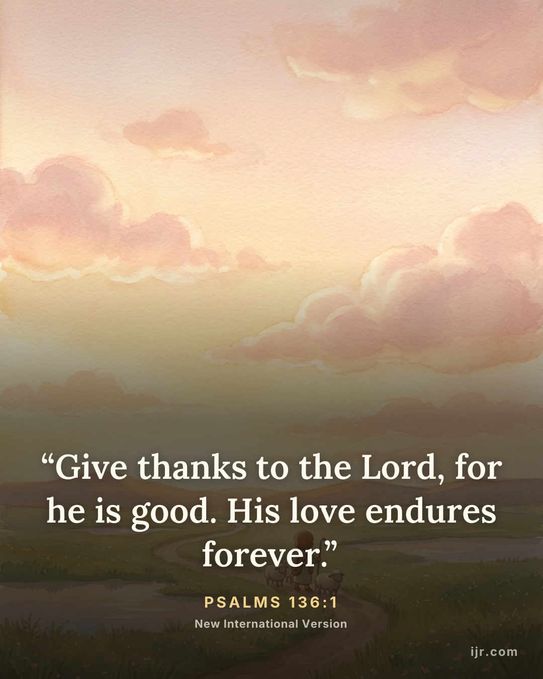 “Give thanks to the Lord, for he is good. His love endures forever.” — Psalms 136:1, New International Version

Holy Bible, New International Version®, NIV® Copyright © 1973, 1978, 1984, 2011 by Biblica, Inc.® Used by permission. All rights reserved worldwide.