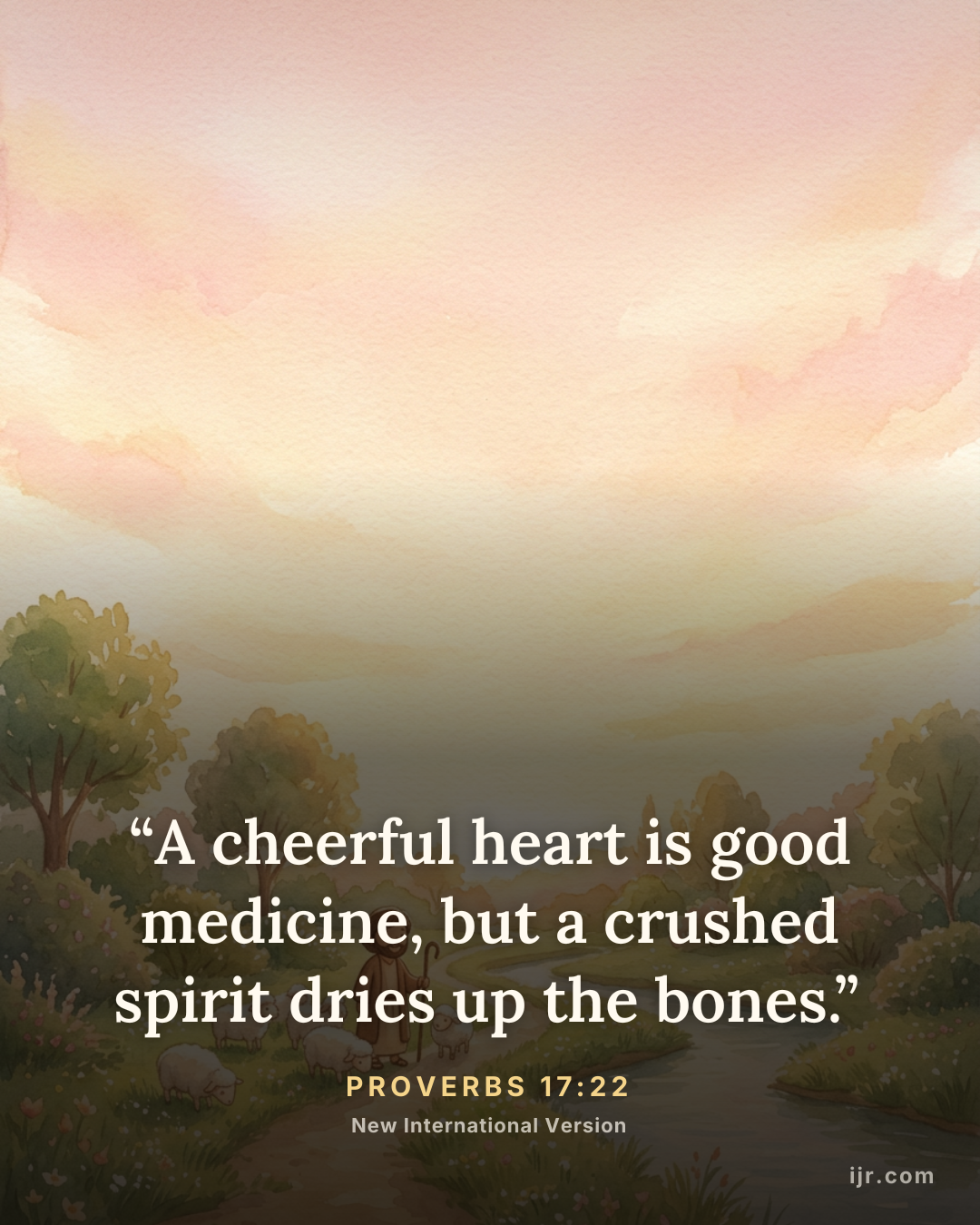 “A cheerful heart is good medicine, but a crushed spirit dries up the bones.” — Proverbs 17:22, New International Version

Holy Bible, New International Version®, NIV® Copyright © 1973, 1978, 1984, 2011 by Biblica, Inc.® Used by permission. All rights reserved worldwide.