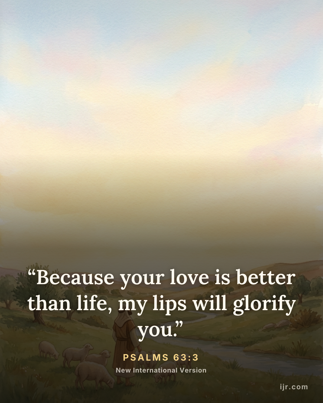 “Because your love is better than life, my lips will glorify you.” — Psalms 63:3, New International Version

Holy Bible, New International Version®, NIV® Copyright © 1973, 1978, 1984, 2011 by Biblica, Inc.® Used by permission. All rights reserved worldwide.