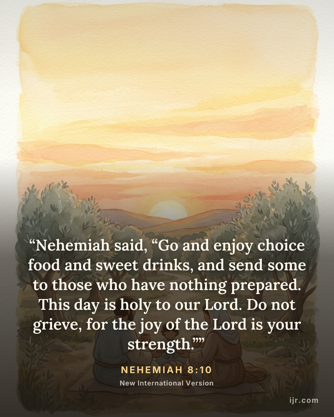 “Nehemiah said, “Go and enjoy choice food and sweet drinks, and send some to those who have nothing prepared. This day is holy to our Lord. Do not grieve, for the joy of the Lord is your strength.”” — Nehemiah 8:10, New International Version

Holy Bible, New International Version®, NIV® Copyright © 1973, 1978, 1984, 2011 by Biblica, Inc.® Used by permission. All rights reserved worldwide.