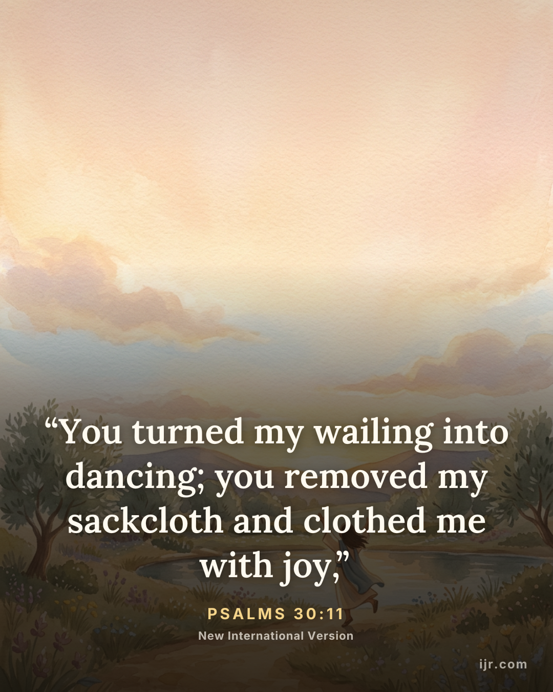 “You turned my wailing into dancing; you removed my sackcloth and clothed me with joy,” — Psalms 30:11, New International Version

Holy Bible, New International Version®, NIV® Copyright © 1973, 1978, 1984, 2011 by Biblica, Inc.® Used by permission. All rights reserved worldwide.